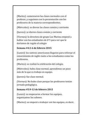 (Martes): comenzaron las clases normales con el
profesor, y seguimos con la presentación con los
profesores de la materia correspondientes.
(Miércoles): se dieron las clases común y corriente.
(Jueves): se dieron clases común y corriente
(Viernes): la directora de grupo Luz Marina empezó a
hablar con los estudiantes de 6°1 para ver que le
daríamos de regalo al colegio
Semana #4:2-6 de febrero 2015
(Lunes): los nativos-americanos llegaron para reforzar el
conocimiento de inglés tanto a los estudiantes como los
profesores.
(Martes): se realizó la celebración del colegio.
(Miércoles): hubo clase normal, aprendimos un poco
más de lo que es trabajo en equipo.
(Jueves): fue clase normal.
(Viernes): No hubo clase porque los profesores tenían
jornada pedagógica.
Semana #5:9-13 de febrero 2015
(Lunes): se empezaron a formar los equipos,
organizamos los salones.
(Martes): se empezó a trabajar con los equipos, es decir,
 