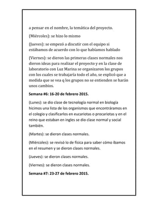 a pensar en el nombre, la temática del proyecto.
(Miércoles): se hizo lo mismo
(Jueves): se empezó a discutir con el equipo si
estábamos de acuerdo con lo que habíamos hablado
(Viernes): se dieron las primeras clases normales nos
dieron ideas para realizar el proyecto y en la clase de
laboratorio con Luz Marina se organizaron los grupos
con los cuales se trabajaría todo el año, se explicó que a
medida que se vea q los grupos no se entienden se harán
unos cambios.
Semana #6: 16-20 de febrero 2015.
(Lunes): se dio clase de tecnología normal en biología
hicimos una lista de los organismos que encontráramos en
el colegio y clasificarlos en eucariotas o procariotas y en el
reino que estaban en ingles se dio clase normal y social
también.
(Martes): se dieron clases normales.
(Miércoles): se revisó lo de física para saber cómo íbamos
en el resumen y se dieron clases normales.
(Jueves): se dieron clases normales.
(Viernes): se dieron clases normales.
Semana #7: 23-27 de febrero 2015.
 