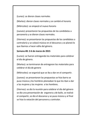 (Lunes): se dieron clases normales
(Martes): dieron clases normales y se cambió el horario
(Miércoles): se empezó el nuevo horario
(Jueves): presentaron las propuestas de los candidatos a
personería y se dieron clases normales.
(Viernes): se presentaron las propuestas de los candidatos a
contraloría y se colocó música en el descanso y se planeó lo
que íbamos a hacer edila del género.
Semana #8: 2-6 de marzo de 2015
(Lunes): se fueron entregando los materiales para celebrar
el día de género.
(Martes): se terminaron de entregaron los materiales para
celebrar el día de genero
(Miércoles): se organizó que se iba a dar en el compartir.
(Jueves): se presentaron las propuestas se hizo barra se
puso música y los hombres planeaban lo que les iban a dar
a las mujeres y las mujeres a los hombres.
(Viernes): se dio la reunión para celebrar el día del género
se dio una presentación de organera y de baile, se realizó
el compartir, se dio el descanso y se puso música y al final
se hizo la votación del personero y contralor.
 