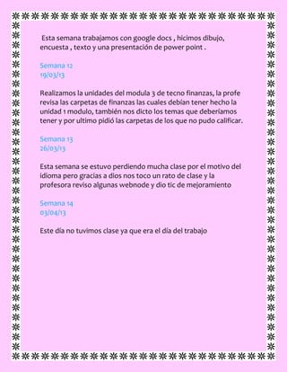 Esta semana trabajamos con google docs , hicimos dibujo,
encuesta , texto y una presentación de power point .
Semana 12
19/03/13
Realizamos la unidades del modula 3 de tecno finanzas, la profe
revisa las carpetas de finanzas las cuales debían tener hecho la
unidad 1 modulo, también nos dicto los temas que deberíamos
tener y por ultimo pidió las carpetas de los que no pudo calificar.
Semana 13
26/03/13
Esta semana se estuvo perdiendo mucha clase por el motivo del
idioma pero gracias a dios nos toco un rato de clase y la
profesora reviso algunas webnode y dio tic de mejoramiento
Semana 14
03/04/13
Este día no tuvimos clase ya que era el día del trabajo
 