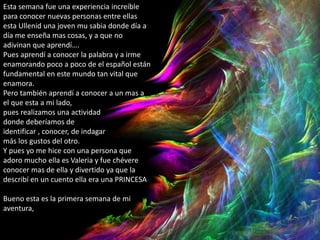 Esta semana fue una experiencia increíble
para conocer nuevas personas entre ellas
esta Ullenid una joven mu sabia donde día a
día me enseña mas cosas, y a que no
adivinan que aprendí….
Pues aprendí a conocer la palabra y a irme
enamorando poco a poco de el español están
fundamental en este mundo tan vital que
enamora.
Pero también aprendí a conocer a un mas a
el que esta a mi lado,
pues realizamos una actividad
donde deberíamos de
identificar , conocer, de indagar
más los gustos del otro.
Y pues yo me hice con una persona que
adoro mucho ella es Valeria y fue chévere
conocer mas de ella y divertido ya que la
describí en un cuento ella era una PRINCESA
Bueno esta es la primera semana de mi
aventura,
 