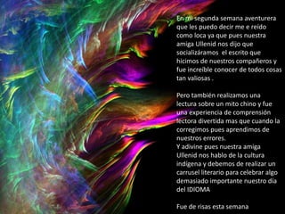 En mi segunda semana aventurera
que les puedo decir me e reído
como loca ya que pues nuestra
amiga Ullenid nos dijo que
socializáramos el escrito que
hicimos de nuestros compañeros y
fue increíble conocer de todos cosas
tan valiosas .
Pero también realizamos una
lectura sobre un mito chino y fue
una experiencia de comprensión
lectora divertida mas que cuando la
corregimos pues aprendimos de
nuestros errores.
Y adivine pues nuestra amiga
Ullenid nos hablo de la cultura
indígena y debemos de realizar un
carrusel literario para celebrar algo
demasiado importante nuestro día
del IDIOMA
Fue de risas esta semana
 