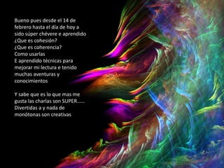 Bueno pues desde el 14 de
febrero hasta el día de hoy a
sido súper chévere e aprendido
¿Que es cohesión?
¿Que es coherencia?
Como usarlas
E aprendido técnicas para
mejorar mi lectura e tenido
muchas aventuras y
conocimientos
Y sabe que es lo que mas me
gusta las charlas son SUPER……
Divertidas a y nada de
monótonas son creativas
 