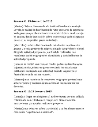 Semana #1: 13-16 enero de 2015
(Martes): Saludo, bienvenida a la institución educativa colegio
Loyola, se realizó la distribución de rutas escolares de acuerdo a
los lugares en que el estudiante viva se hizo énfasis en el trabajo
en equipo, dando explicación sobre los roles que cada integrante
posee en su respectivo grupo de trabajo.
(Miércoles): se hizo distribución de estudiantes de diferentes
grupos y a cada grupo se le asignó a un guía y/o profesor, el cual
dirigía la actividad propuesta, y al final de realizarlas nos
reuníamos todos los grupos en el auditorio y socializábamos la
actividad propuesta
(Jueves): se realizó una reunión con los padres de familia sobre
la jornada única, mientras que esto ocurría los estudiantes
estábamos realizando una actividad. Cuando los padres se
fueron hicieron la misma reunión.
(Viernes): nos reunimos de nuevo con los grupos que teníamos
anteriormente y realizamos una actividad propuesta por los
docentes.
Semana #2:19-23 de enero 2015
(Lunes): al llegar nos dirigimos al auditorio para ver una película
relacionada con el trabajo en equipo, nos dieron también
instrucciones para poder realizar el proyecto.
(Martes): nos avisaron sobre la actividad q se iba a hacer en este
caso sobre “la población o sociedad”.
 