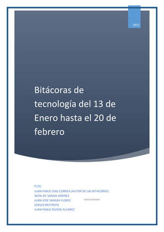 Bitácoras de
tecnología del 13 de
Enero hasta el 20 de
febrero
2015
POR:
JUAN PABLO DIAZ CORREA (AUTOR DE LAS BITACORAS)
WON JEE SANGA JIMENEZ
JUAN JOSE SARAZA FLOREZ
SERGIO RESTREPO
JUAN PABLO RIVERA ALVAREZ
AEREODINAMIX
 