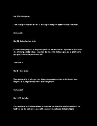 Del 23-26 de junio:
Se nos explicó lo mismo de la clase pasada pero esta vez fue con Paint.
Semana 24
Del 30 de junio-4 de julio:
Conocimos que para el segundo periodo se retomaban algunas actividades
del primer periodo y las copiamos de muestra de la página de la profesora
porque ya las avía publicado allí.
Semana 25
Del 6-10 de julio:
Esta semana la profesora nos digo algunas cosas que le teníamos que
mejorar a la página web y nos dio un ejemplo.
Semana 26
Del13-17 de julio:
Esta semana no tuvimos clase por que se estaban haciendo una obras de
teatro y es día se hicieron en el horario de las clases de tecnología.
 