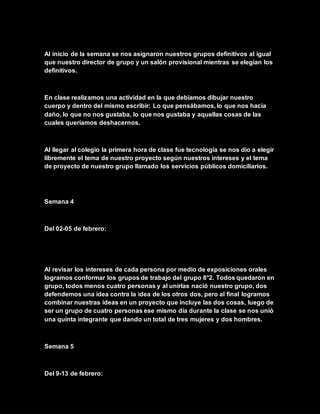 Al inicio de la semana se nos asignaron nuestros grupos definitivos al igual
que nuestro director de grupo y un salón provisional mientras se elegían los
definitivos.
En clase realizamos una actividad en la que debíamos dibujar nuestro
cuerpo y dentro del mismo escribir: Lo que pensábamos, lo que nos hacía
daño, lo que no nos gustaba, lo que nos gustaba y aquellas cosas de las
cuales queríamos deshacernos.
Al llegar al colegio la primera hora de clase fue tecnología se nos dio a elegir
libremente el tema de nuestro proyecto según nuestros intereses y el tema
de proyecto de nuestro grupo llamado los servicios públicos domiciliarios.
Semana 4
Del 02-05 de febrero:
Al revisar los intereses de cada persona por medio de exposiciones orales
logramos conformar los grupos de trabajo del grupo 8°2. Todos quedaron en
grupo, todos menos cuatro personas y al unirlas nació nuestro grupo, dos
defendemos una idea contra la idea de los otros dos, pero al final logramos
combinar nuestras ideas en un proyecto que incluye las dos cosas, luego de
ser un grupo de cuatro personas ese mismo día durante la clase se nos unió
una quinta integrante que dando un total de tres mujeres y dos hombres.
Semana 5
Del 9-13 de febrero:
 