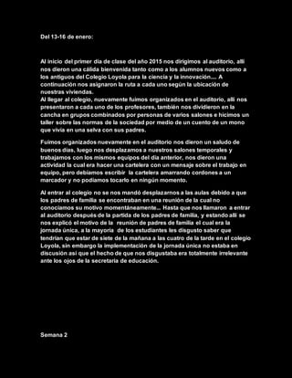 Del 13-16 de enero:
Al inicio del primer día de clase del año 2015 nos dirigimos al auditorio, allí
nos dieron una cálida bienvenida tanto como a los alumnos nuevos como a
los antiguos del Colegio Loyola para la ciencia y la innovación.... A
continuación nos asignaron la ruta a cada uno según la ubicación de
nuestras viviendas.
Al llegar al colegio, nuevamente fuimos organizados en el auditorio, allí nos
presentaron a cada uno de los profesores, también nos dividieron en la
cancha en grupos combinados por personas de varios salones e hicimos un
taller sobre las normas de la sociedad por medio de un cuento de un mono
que vivía en una selva con sus padres.
Fuimos organizados nuevamente en el auditorio nos dieron un saludo de
buenos días, luego nos desplazamos a nuestros salones temporales y
trabajamos con los mismos equipos del día anterior, nos dieron una
actividad la cual era hacer una cartelera con un mensaje sobre el trabajo en
equipo, pero debíamos escribir la cartelera amarrando cordones a un
marcador y no podíamos tocarlo en ningún momento.
Al entrar al colegio no se nos mandó desplazarnos a las aulas debido a que
los padres de familia se encontraban en una reunión de la cual no
conocíamos su motivo momentáneamente... Hasta que nos llamaron a entrar
al auditorio después de la partida de los padres de familia, y estando allí se
nos explicó el motivo de la reunión de padres de familia el cual era la
jornada única, a la mayoría de los estudiantes les disgusto saber que
tendrían que estar de siete de la mañana a las cuatro de la tarde en el colegio
Loyola, sin embargo la implementación de la jornada única no estaba en
discusión así que el hecho de que nos disgustaba era totalmente irrelevante
ante los ojos de la secretaria de educación.
Semana 2
 