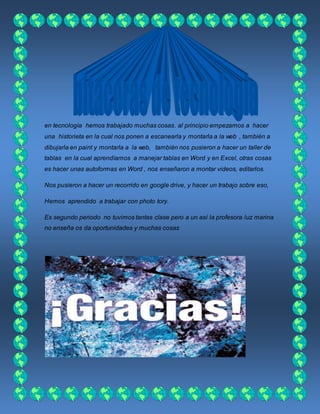 en tecnología hemos trabajado muchas cosas. al principio empezamos a hacer
una historieta en la cual nos ponen a escanearla y montarla a la web , también a
dibujarla en paint y montarla a la web, también nos pusieron a hacer un taller de
tablas en la cual aprendíamos a manejar tablas en Word y en Excel, otras cosas
es hacer unas autoformas en Word , nos enseñaron a montar videos, editarlos.
Nos pusieron a hacer un recorrido en google drive, y hacer un trabajo sobre eso,
Hemos aprendido a trabajar con photo tory.
Es segundo periodo no tuvimos tantas clase pero a un así la profesora luz marina
no enseña os da oportunidades y muchas cosas