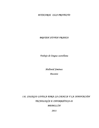 BITACORAS ISLA PROYECTO




             BRAYAN STIVEN FRANCO




             Trabajo de lengua castellana




                  Hullenid Jiménez

                       Docente




I.E. COLEGIO LOYOLA PARA LA CIENCIA Y LA INNOVACIÒN

         TECNOLOGÍA E INFORMÁTICA-83

                    MEDELLÌN

                        2011
 