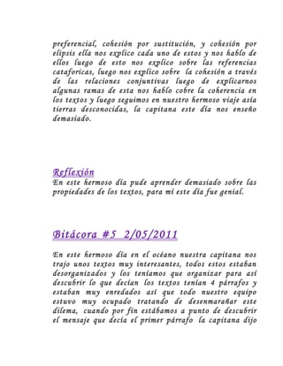 preferencial, cohesión por sustitución, y cohesión por
elipsis ella nos explico cada uno de estos y nos hablo de
ellos luego de esto nos explico sobre las referencias
cataforicas, luego nos explico sobre la cohesión a través
de las relaciones conjuntivas luego de explicarnos
algunas ramas de esta nos hablo cobre la coherencia en
los textos y luego seguimos en nuestro hermoso viaje asía
tierras desconocidas, la capitana este día nos enseño
demasiado.
Reflexión
En este hermoso día pude aprender demasiado sobre las
propiedades de los textos, para mí este día fue genial.
Bitácora #5 2/05/2011
En este hermoso día en el océano nuestra capitana nos
trajo unos textos muy interesantes, todos estos estaban
desorganizados y los teníamos que organizar para así
descubrir lo que decían los textos tenían 4 párrafos y
estaban muy enredados así que todo nuestro equipo
estuvo muy ocupado tratando de desenmarañar este
dilema, cuando por fin estábamos a punto de descubrir
el mensaje que decía el primer párrafo la capitana dijo
 