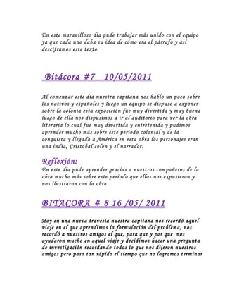 En este maravilloso día pude trabajar más unido con el equipo
ya que cada uno daba su idea de cómo era el párrafo y así
desciframos este texto.
Bitácora #7 10/05/2011
Al comenzar este día nuestra capitana nos hablo un poco sobre
los nativos y españoles y luego un equipo se dispuso a exponer
sobre la colonia esta exposición fue muy divertida y muy buena
luego de ella nos dispusimos a ir al auditorio para ver la obra
literaria lo cual fue muy divertida y entretenida y pudimos
aprender mucho más sobre este periodo colonial y de la
conquista y llegada a América en esta obra los personajes eran
una india, Cristóbal colon y el narrador.
Reflexión:
En este día pude aprender gracias a nuestros compañeros de la
obra mucho más sobre este periodo que ellos nos expusieron y
nos ilustraron con la obra
BITACORA # 8 16 /05/ 2011
Hoy en una nueva travesía nuestra capitana nos recordó aquel
viaje en el que aprendimos la formulación del problema, nos
recordó a nuestros amigos el que, para que y por que nos
ayudaron mucho en aquel viaje y decidimos hacer una pregunta
de investigación recordando todos lo que nos dijeron nuestros
amigos pero paso tan rápido el tiempo que no logramos terminar
 
