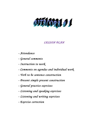 LESSON PLAN


- Attendance
- General comments
- Instruction to work
- Comments on agendas and individual work
- Verb to be sentence construction
- Present simple present construction
- General practice exercises
- Listening and speaking exercises
- Listening and writing exercises
- Exercise correction
 