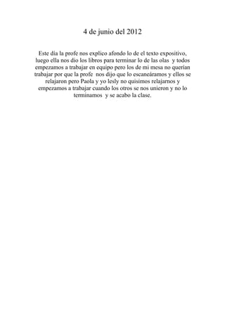 4 de junio del 2012

  Este día la profe nos explico afondo lo de el texto expositivo,
 luego ella nos dio los libros para terminar lo de las olas y todos
empezamos a trabajar en equipo pero los de mi mesa no querían
trabajar por que la profe nos dijo que lo escaneáramos y ellos se
     relajaron pero Paola y yo lesly no quisimos relajarnos y
  empezamos a trabajar cuando los otros se nos unieron y no lo
                 terminamos y se acabo la clase.
 