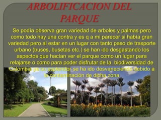 Se podía observa gran variedad de arboles y palmas pero
como todo hay una contra y es q a mi parecer si había gran
variedad pero al estar en un lugar con tanto paso de trasporte
urbano (buses, busetas etc.) se han ido desgastando los
aspectos que hacían ver el parque como un lugar para
relajarse o como para poder disfrutar de la biodiversidad de
Colombia ya su esplendor se ha ido desvaneciendo debido a
la contaminación de dicha zona
 