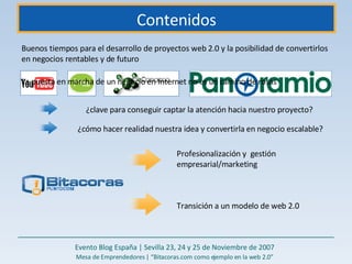Contenidos Buenos tiempos para el desarrollo de proyectos web 2.0 y la posibilidad de convertirlos en negocios rentables y de futuro  La puesta en marcha de un negocio en Internet no es un camino de rosas ¿clave para conseguir captar la atención hacia nuestro proyecto?  ¿cómo hacer realidad nuestra idea y convertirla en negocio escalable?  Profesionalización y  gestión empresarial/marketing  Transición a un modelo de web 2.0 Evento Blog España | Sevilla 23, 24 y 25 de Noviembre de 2007 Mesa de Emprendedores | “Bitacoras.com como ejemplo en la web 2.0” 