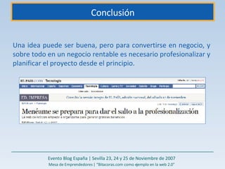 Conclusión Una idea puede ser buena, pero para convertirse en negocio, y sobre todo en un negocio rentable es necesario profesionalizar y planificar el proyecto desde el principio.  Evento Blog España | Sevilla 23, 24 y 25 de Noviembre de 2007 Mesa de Emprendedores | “Bitacoras.com como ejemplo en la web 2.0” 