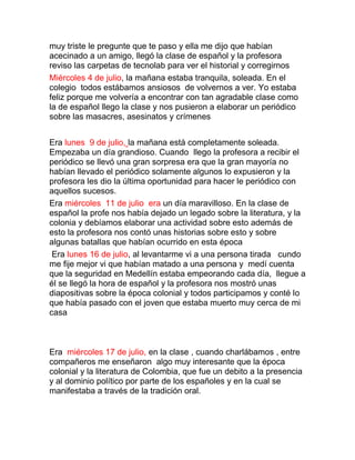 muy triste le pregunte que te paso y ella me dijo que habían
acecinado a un amigo, llegó la clase de español y la profesora
reviso las carpetas de tecnolab para ver el historial y corregirnos
Miércoles 4 de julio, la mañana estaba tranquila, soleada. En el
colegio todos estábamos ansiosos de volvernos a ver. Yo estaba
feliz porque me volvería a encontrar con tan agradable clase como
la de español llego la clase y nos pusieron a elaborar un periódico
sobre las masacres, asesinatos y crímenes


Era lunes 9 de julio, la mañana está completamente soleada.
Empezaba un día grandioso. Cuando llego la profesora a recibir el
periódico se llevó una gran sorpresa era que la gran mayoría no
habían llevado el periódico solamente algunos lo expusieron y la
profesora les dio la última oportunidad para hacer le periódico con
aquellos sucesos.
Era miércoles 11 de julio era un día maravilloso. En la clase de
español la profe nos había dejado un legado sobre la literatura, y la
colonia y debíamos elaborar una actividad sobre esto además de
esto la profesora nos contó unas historias sobre esto y sobre
algunas batallas que habían ocurrido en esta época
 Era lunes 16 de julio, al levantarme vi a una persona tirada cundo
me fije mejor vi que habían matado a una persona y medí cuenta
que la seguridad en Medellín estaba empeorando cada día, llegue a
él se llegó la hora de español y la profesora nos mostró unas
diapositivas sobre la época colonial y todos participamos y conté lo
que había pasado con el joven que estaba muerto muy cerca de mi
casa



Era miércoles 17 de julio, en la clase , cuando charlábamos , entre
compañeros me enseñaron algo muy interesante que la época
colonial y la literatura de Colombia, que fue un debito a la presencia
y al dominio político por parte de los españoles y en la cual se
manifestaba a través de la tradición oral.
 