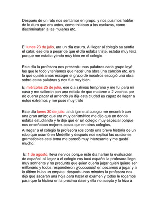 Después de un rato nos sentamos en grupo, y nos pusimos hablar
de lo duro que era antes, como trataban a los esclavos, como
discriminaban a las mujeres etc.



El lunes 23 de julio, era un día oscuro. Al llegar al colegio se sentía
el calor, ese día a pesar de que el día estaba triste, estaba muy feliz
porque me estaba yendo muy bien en el colegio.

Este día la profesora nos presentó unas palabras cada grupo leyó
las que le toco y teníamos que hacer una obra una canción etc. era
lo que quisiéramos escoger el grupo de nosotros escogió una obra
sobre estas palabras y nos fue muy bien.
El miércoles 25 de julio, ese día salimos temprano y me fui para mi
casa y me salieron con una noticia de que mataron a 2 vecinos por
no querer pagar el arriendo yo dije esta ciudad es capaz de llegar a
estos extremos y me puse muy triste


Este día lunes 30 de julio, al dirigirme al colegio me encontré con
una gran amigo que era muy carismático me dijo que en donde
estaba estudiando y le dije que en un colegio muy especial porque
nos enseñaban mejores cosas que en otros colegios.
Al llegar a el colegio la profesora nos contó una breve historia de un
robo que ocurrió en Medellín y después nos explicó las oraciones
gramaticales este tema me pareció muy interesante y me gustó
mucho.

 El 1 de agosto, lleva nervios porque este día harían la evaluación
de español, al llegar a el colegio nos tocó español la profesora llego
muy sonriente y no pregunto que quien quería jugar quien quiere ser
millonario y todos respondieron ¡yoooooooo! empezamos a jugar y a
lo último hubo un empate después unos minutos la profesora nos
dijo que sacaran una hoja para hacer el examen y todos le rogamos
para que la hiciera en la próxima clase y ella no acepto y la hizo a
 