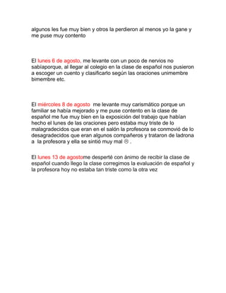 algunos les fue muy bien y otros la perdieron al menos yo la gane y
me puse muy contento



El lunes 6 de agosto, me levante con un poco de nervios no
sabíaporque, al llegar al colegio en la clase de español nos pusieron
a escoger un cuento y clasificarlo según las oraciones unimembre
bimembre etc.



El miércoles 8 de agosto me levante muy carismático porque un
familiar se había mejorado y me puse contento en la clase de
español me fue muy bien en la exposición del trabajo que habían
hecho el lunes de las oraciones pero estaba muy triste de lo
malagradecidos que eran en el salón la profesora se conmovió de lo
desagradecidos que eran algunos compañeros y trataron de ladrona
a la profesora y ella se sintió muy mal  .

El lunes 13 de agostome desperté con ánimo de recibir la clase de
español cuando llego la clase corregimos la evaluación de español y
la profesora hoy no estaba tan triste como la otra vez
 
