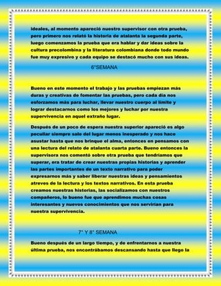 ideales, al momento apareció nuestro supervisor con otra prueba,
pero primero nos relató la historia de atalanta la segunda parte,
luego comenzamos la prueba que era hablar y dar ideas sobre la
cultura precolombina y la literatura colombiana donde todo mundo
fue muy expresivo y cada equipo se destacó mucho con sus ideas.
6°SEMANA
Bueno en este momento el trabajo y las pruebas empiezan más
duras y creativas de fomentar las pruebas, pero cada día nos
esforzamos más para luchar, llevar nuestro cuerpo al límite y
lograr destacarnos como los mejores y luchar por nuestra
supervivencia en aquel extraño lugar.
Después de un poco de espera nuestra superior apareció es algo
peculiar siempre sale del lugar menos inesperado y nos hace
asustar hasta que nos brinque el alma, entonces en pensamos con
una lectura del relato de atalanta cuarta parte. Bueno entonces la
supervisora nos comentó sobre otra prueba que tendríamos que
superar, era tratar de crear nuestras propias historias y aprender
las partes importantes de un texto narrativo para poder
expresarnos más y saber liberar nuestras ideas y pensamientos
atreves de la lectura y los textos narrativos. En esta prueba
creamos nuestras historias, las socializamos con nuestros
compañeros, lo bueno fue que aprendimos muchas cosas
interesantes y nuevos conocimientos que nos servirían para
nuestra supervivencia.
7° Y 8° SEMANA
Bueno después de un largo tiempo, y de enfrentarnos a nuestra
última prueba, nos encontrábamos descansando hasta que llego la
 