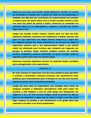 Entonces nos puso una prueba donde debíamos escribir un cuento
ya inventado y contarlo por el punto de vista de otro personaje, y
también nos dijo que por cuestiones de supervivencia nos pondría
a muerte para ver quien sobre vivía y el que no pues moriría y esto
nos puso los pelos de punta a todos, entonces yo asustado me
entraron ideas en un milisegundo y empecé a escribir por suerte
logre sobre vivir.
Luego nos tocaba contar nuestro cuento para ver que tan bien
sabíamos redactar, entonces nos empezaron a llamar uno por uno
para ver que supervisor nos elegía primero empecé yo y logre que
me eligieran porque me veían potencial en mi así que me eligió el
supervisor número uno y así transcurrimos todos y por suerte
nadie fue eliminado pero tuvimos que competir por segunda vez
porque la primera todos tuvimos muchos errores de actitud,
lectura, ortografía y postura adecuada, de nuevo lo logre todos lo
logramos pasar pero esta vez mucho mejor.
Entonces nosotros debíamos buscar un material donde escribirlo
para entregárselos a los supervisora.
SEMANA 12°
En esta semana la supervisor nos dio unas palabras para aprender
a modular y dramatizar entonces teníamos que aprendernos unas
palabras para dramatizarlas pero el tiempo no nos dio para hacerla
entonces quedo para el próximo encuentro.
Luego de unos días la supervisora nos entregó unos texto de
antiguas pruebas y debíamos aprendernos todo para pasar las
pruebas y ella elegiría a uno de cada grupo por desgracias me
eligieron a mí y mi vida correría peligro, perdí la prueba me dijeron
pero yo les demostré a ellos que yo sería el mejor y así fue como
logre superar la prueba y me devolvieron a mi grupo para que
estuviera con ellos y los fuera preparando.
 
