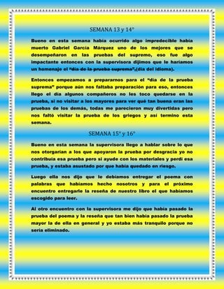 SEMANA 13 y 14°
Bueno en esta semana había ocurrido algo impredecible había
muerto Gabriel García Márquez uno de los mejores que se
desempeñaron en las pruebas del supremo, eso fue algo
impactante entonces con la supervisora dijimos que le haríamos
un homenaje el “día de la prueba suprema”,(día del idioma).
Entonces empezamos a prepararnos para el “día de la prueba
suprema” porque aún nos faltaba preparación para eso, entonces
llego el día algunos compañeros no les toco quedarse en la
prueba, si no visitar a los mayores para ver qué tan buena eran las
pruebas de los demás, todas me parecieron muy divertidas pero
nos faltó visitar la prueba de los griegos y así termino esta
semana.
SEMANA 15° y 16°
Bueno en esta semana la supervisora llego a hablar sobre lo que
nos otorgarían a los que apoyaron la prueba por desgracia yo no
contribuía esa prueba pero si ayude con los materiales y perdí esa
prueba, y estaba asustado por que había quedado en riesgo.
Luego ella nos dijo que le debíamos entregar el poema con
palabras que habíamos hecho nosotros y para el próximo
encuentro entregarle la reseña de nuestro libro el que habíamos
escogido para leer.
Al otro encuentro con la supervisora me dijo que había pasado la
prueba del poema y la reseña que tan bien había pasado la prueba
mayor la de ella en general y yo estaba más tranquilo porque no
sería eliminado.
 