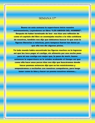 SEMANA 17°
Bueno en esta semana la supervisora inicio nuestro
entrenamiento, Leyéndonos un libro: “LOS AMIGOS DEL HOMBRE”.
Después de haber terminado de leer nos hizo una reflexión de
como el capítulo del libro se asemejaba mucho a la vida cotidiana
de nosotros, también nos dijo que debíamos buscar lo que eran la
figuras literarias o retoricas, pero tampoco fueron tan duras ya
que ella nos dio algunas pistas.
Ya todo mundo había encontrado las figuras muchos no lo lograron
así que les toco pagar el castigo, sin alimento por una noche pues
para mi ese castigo era mejor que, la pena de morir, bueno
entonces la supervisora se le estaba acabando el tiempo así que
como ella hace unos pocos días nos dijo que buscáramos donde
hacer poemas entonces dijo que se los mostráramos y
empezáramos a recitarlos con nuestros compañeros, para luego
tener como la idea y hacer un poema nosotros mismos…
 