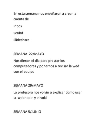 En esta semana nos enseñaron a crear la
cuenta de
Inbox
Scribd
Slideshare
SEMANA 22/MAYO
Nos dieron el dia para prestar los
computadores y ponernos a revisar la wed
con el equipo
SEMANA 29/MAYO
La profesora nos volvió a explicar como usar
la webnode y el voki
SEMANA 5/JUNIO
 