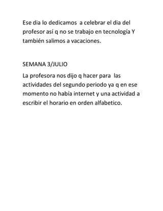 Ese dia lo dedicamos a celebrar el dia del
profesor así q no se trabajo en tecnología Y
también salimos a vacaciones.
SEMANA 3/JULIO
La profesora nos dijo q hacer para las
actividades del segundo periodo ya q en ese
momento no había internet y una actividad a
escribir el horario en orden alfabetico.
 
