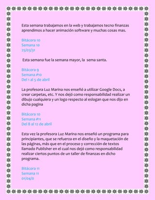 Esta semana trabajamos en la web y trabajamos tecno finanzas
aprendimos a hacer animación software y muchas cosas mas.
Bitácora 10
Semana 10
25/03/31
Esta semana fue la semana mayor, la sema santa.
Bitácora 9
Semana #10
Del 1 al 5 de abril
La profesora Luz Marina nos enseñó a utilizar Google Docs, a
crear carpetas, etc. Y nos dejó como responsabilidad realizar un
dibujo cualquiera y un logo respecto al eslogan que nos dijo en
dicha pagina
Bitácora 10
Semana #11
Del 8 al 12 de abril
Esta vez la profesora Luz Marina nos enseñó un programa para
principiantes, que se refuerza en el diseño y la maquetación de
las páginas, más que en el proceso y corrección de textos
llamado Publisher en el cual nos dejó como responsabilidad
realizar ciertos puntos de un taller de finanzas en dicho
programa.
Bitácora 11
Semana 11
01/04/0
 