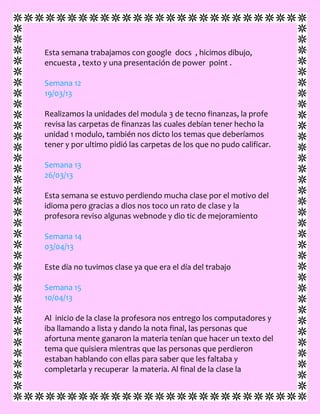 Esta semana trabajamos con google docs , hicimos dibujo,
encuesta , texto y una presentación de power point .
Semana 12
19/03/13
Realizamos la unidades del modula 3 de tecno finanzas, la profe
revisa las carpetas de finanzas las cuales debían tener hecho la
unidad 1 modulo, también nos dicto los temas que deberíamos
tener y por ultimo pidió las carpetas de los que no pudo calificar.
Semana 13
26/03/13
Esta semana se estuvo perdiendo mucha clase por el motivo del
idioma pero gracias a dios nos toco un rato de clase y la
profesora reviso algunas webnode y dio tic de mejoramiento
Semana 14
03/04/13
Este día no tuvimos clase ya que era el día del trabajo
Semana 15
10/04/13
Al inicio de la clase la profesora nos entrego los computadores y
iba llamando a lista y dando la nota final, las personas que
afortuna mente ganaron la materia tenían que hacer un texto del
tema que quisiera mientras que las personas que perdieron
estaban hablando con ellas para saber que les faltaba y
completarla y recuperar la materia. Al final de la clase la
 