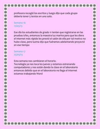 profesora recogió los escritos y luego dijo que cada grupo
debería tener 5 textos en uno solo.
Semana 16
17/05/13
Ese día los estudiantes de grado 11 tenían que registrarse en las
pruebas icfes, entonces la maestra luz marina para que les diera
el internet más rápido les prestó el salón de ella por tal motivo no
hubo clase, pero luzma dijo que fuéramos adelantando proyectó
en ese tiempo
Semana 17
25/05/13
Esta semana nos cambiaron el horario.
Tecnología ya nos toca los jueves y estamos estrenando
computadores y nos están dando la clase en el laboratorio
entonces debido que en el laboratorio no llega el internet
estamos trabajando Word
 