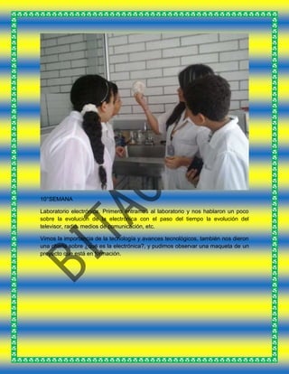 10°SEMANA
Laboratorio electrónica. Primero entramos al laboratorio y nos hablaron un poco
sobre la evolución de la electrónica con el paso del tiempo la evolución del
televisor, radio, medios de comunicación, etc.
Vimos la importancia de la tecnología y avances tecnológicos, también nos dieron
una charla sobre ¿qué es la electrónica?, y pudimos observar una maqueta de un
proyecto que está en formación.
 