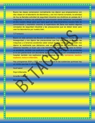 Bueno las clases comenzaron normalmente nos dijeron que empezaríamos con
diez clases en el laboratorio de electrónica, y así nos iríamos turnando, la actividad
de hoy se llamaba actividad de seguridad industrial nos dividimos en parejas de 2
integrantes e hicimos una actividad de comunicación donde debíamos comunicarle
al otro nuestro dibujo para que fuera igual así determinaríamos nuestra falta de
comunicación y expresión corporal, la supervisora del Sena nos explicó algunos
conceptos de seguridad industrial y las precauciones que se deben tener para
usar los laboratorios por nuestro bien.
12°semana
Bueno en esta semana nos llevaron al laboratorio y nos hablaron mucho sobre la
bioseguridad y nos dijeron las precauciones que hay que tener al manejar las
máquinas y si tenemos accidentes saber actuar en esas situaciones, también nos
dijeron la vestimenta que debíamos usar en algunos de los laboratorios, que
debemos hacerles un buen uso a las herramientas de laboratorio para no formar
un accidente también nos explicaron que debíamos hacer en caso de accidentes
si no son graves lavar con abundante agua si son graves acudir inmediatamente al
hospital, también nos explicaron los pictogramas que hay, corrosivos, reactivo,
explosivo, toxico e inflamable.
Hay pictogramas SGA y CEE, nos explicaron que en las sustancias químicas hay
un rombo que trae 4 colores.
Azul=salud
Rojo=inflamable
Amarillo=reactivo
Blanco=especial.
 
