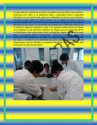 En esta clase los instructores del Sena nos dijeron que nos harían unas pruebas y
exámenes para saber si ya estábamos listos y preparados sobre la seguridad
industrial, a mí me pareció esta clase muy interesante ya que fue muy divertida y
me pase la mayor parte de la clase riéndome con mi equipo de trabajo bueno la
primera actividad que nos dieron fue que armáramos una figura, con unas figuras
geométricas para pasar a la otra prueba esa prueba estuvo difícil pero después de
un tiempo lo logramos superarla y pasar a la siguiente prueba donde nos dieron
unas imágenes donde debíamos identificar los riesgos que se encontraban allí en
los laboratorios, esta prueba estuvo fácil y la logramos superar rápidamente luego
llego un crucigrama sobre la bioseguridad y debíamos completarlo, esta si que
estuvo dura hasta estábamos aburridos pero logramos terminarlo y la prueba final
fue vestir a un muñeco con la vestimenta adecuada para ingresar al laboratorio de
biotecnología, esta fue divertida y la logramos desarrollar rápidamente y con esto
terminamos la clase de laboratorio.
 
