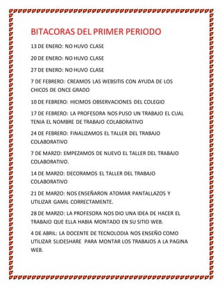 BITACORAS DEL PRIMER PERIODO
13 DE ENERO: NO HUVO CLASE
20 DE ENERO: NO HUVO CLASE
27 DE ENERO: NO HUVO CLASE
7 DE FEBRERO: CREAMOS LAS WEBSITIS CON AYUDA DE LOS
CHICOS DE ONCE GRADO
10 DE FEBRERO: HICIMOS OBSERVACIONES DEL COLEGIO
17 DE FEBRERO: LA PROFESORA NOS PUSO UN TRABAJO EL CUAL
TENIA EL NOMBRE DE TRABAJO COLABORATIVO
24 DE FEBRERO: FINALIZAMOS EL TALLER DEL TRABAJO
COLABORATIVO
7 DE MARZO: EMPEZAMOS DE NUEVO EL TALLER DEL TRABAJO
COLABORATIVO.
14 DE MARZO: DECORAMOS EL TALLER DEL TRABAJO
COLABORATIVO
21 DE MARZO: NOS ENSEÑARON ATOMAR PANTALLAZOS Y
UTILIZAR GAMIL CORRECTAMENTE.
28 DE MARZO: LA PROFESORA NOS DIO UNA IDEA DE HACER EL
TRABAJO QUE ELLA HABIA MONTADO EN SU SITIO WEB.
4 DE ABRIL: LA DOCENTE DE TECNOLODIA NOS ENSEÑO COMO
UTILIZAR SLIDESHARE PARA MONTAR LOS TRABAJOS A LA PAGINA
WEB.
 