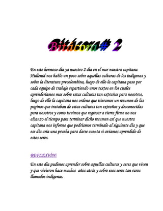 En este hermoso día ya nuestro 2 día en el mar nuestra capitana
Hullenid nos hablo un poco sobre aquellas culturas de los indígenas y
sobre la literatura precolombina, luego de ello la capitana paso por
cada equipo de trabajo repartiendo unos textos en los cuales
aprenderíamos mas sobre estas culturas tan extrañas para nosotros,
luego de ello la capitana nos ordeno que isieramos un resumen de las
paginas que trataban de estas culturas tan extrañas y desconocidas
para nosotros y como tuvimos que regresar a tierra firme no nos
alcanzo el tiempo para terminar dicho resumen así que nuestra
capitana nos informo que podríamos termínalo al siguiente día y que
ese día aria una prueba para darse cuenta si aviamos aprendido de
estos seres.


REFLEXIÓN:
En este día pudimos aprender sobre aquellas culturas y seres que viven
y que vivieron hace muchos años atrás y sobre esos seres tan raros
llamados indígenas.
 