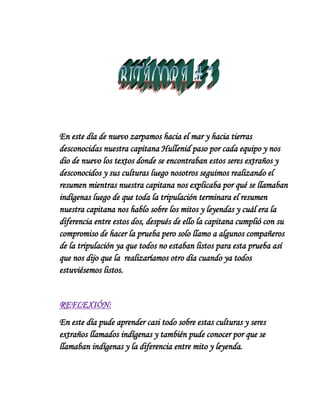 En este día de nuevo zarpamos hacia el mar y hacia tierras
desconocidas nuestra capitana Hullenid paso por cada equipo y nos
dio de nuevo los textos donde se encontraban estos seres extraños y
desconocidos y sus culturas luego nosotros seguimos realizando el
resumen mientras nuestra capitana nos explicaba por qué se llamaban
indígenas luego de que toda la tripulación terminara el resumen
nuestra capitana nos hablo sobre los mitos y leyendas y cuál era la
diferencia entre estos dos, después de ello la capitana cumplió con su
compromiso de hacer la prueba pero solo llamo a algunos compañeros
de la tripulación ya que todos no estaban listos para esta prueba así
que nos dijo que la realizaríamos otro día cuando ya todos
estuviésemos listos.


REFLEXIÓN:
En este día pude aprender casi todo sobre estas culturas y seres
extraños llamados indígenas y también pude conocer por que se
llamaban indígenas y la diferencia entre mito y leyenda.
 