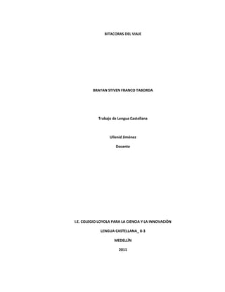 BITACORAS DEL VIAJE




         BRAYAN STIVEN FRANCO TABORDA




            Trabajo de Lengua Castellana



                  Ullenid Jiménez

                     Docente




I.E. COLEGIO LOYOLA PARA LA CIENCIA Y LA INNOVACIÒN

             LENGUA CASTELLANA_ 8-3

                     MEDELLÌN

                       2011
 