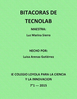 BITACORAS DE
TECNOLAB
MAESTRA:
Luz Marina Sierra
HECHO POR:
Luisa Arenas Gutiérrez
IE COLEGIO LOYOLA PARA LA CIENCIA
Y LA INNOVACION
7°1 --- 2015
 