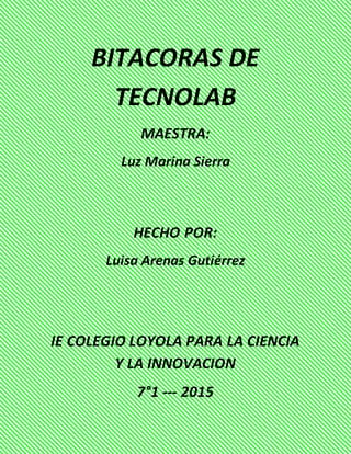 BITACORAS DE
TECNOLAB
MAESTRA:
Luz Marina Sierra
HECHO POR:
Luisa Arenas Gutiérrez
IE COLEGIO LOYOLA PARA LA CIENCIA
Y LA INNOVACION
7°1 --- 2015