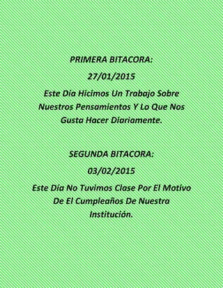 PRIMERA BITACORA:
27/01/2015
Este Día Hicimos Un Trabajo Sobre
Nuestros Pensamientos Y Lo Que Nos
Gusta Hacer Diariamente.
SEGUNDA BITACORA:
03/02/2015
Este Día No Tuvimos Clase Por El Motivo
De El Cumpleaños De Nuestra
Institución.