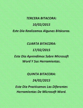 TERCERA BITACORA:
10/02/2015
Este Día Realizamos Algunas Bitácoras.
CUARTA BITACORA:
17/02/2015
Este Dia Aprendimos Sobre Microsoft
Word Y Sus Herramientas.
QUINTA BITACORA:
24/02/2015
Este Dia Practicamos Las Diferentes
Herramientas De Microsoft Word.