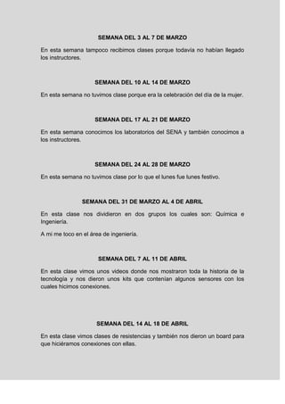 SEMANA DEL 3 AL 7 DE MARZO
En esta semana tampoco recibimos clases porque todavía no habían llegado
los instructores.
SEMANA DEL 10 AL 14 DE MARZO
En esta semana no tuvimos clase porque era la celebración del día de la mujer.
SEMANA DEL 17 AL 21 DE MARZO
En esta semana conocimos los laboratorios del SENA y también conocimos a
los instructores.
SEMANA DEL 24 AL 28 DE MARZO
En esta semana no tuvimos clase por lo que el lunes fue lunes festivo.
SEMANA DEL 31 DE MARZO AL 4 DE ABRIL
En esta clase nos dividieron en dos grupos los cuales son: Química e
Ingeniería.
A mi me toco en el área de ingeniería.
SEMANA DEL 7 AL 11 DE ABRIL
En esta clase vimos unos videos donde nos mostraron toda la historia de la
tecnología y nos dieron unos kits que contenían algunos sensores con los
cuales hicimos conexiones.
SEMANA DEL 14 AL 18 DE ABRIL
En esta clase vimos clases de resistencias y también nos dieron un board para
que hiciéramos conexiones con ellas.
 