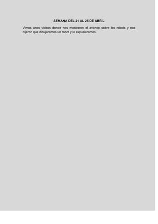 SEMANA DEL 21 AL 25 DE ABRIL
Vimos unos videos donde nos mostraron el avance sobre los robots y nos
dijeron que dibujáramos un robot y lo expusiéramos.
 