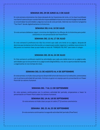 SEMANA DEL 29 DE JUNIO AL 3 DE JULIO
En esta semana retomamos las clasesdespuésde las Vacaciones de Junio, en la clase la profesora
nosllamólaatenciónpornuestrafaltaderesponsabilidadentoncesnosmostrólapáginawebdonde
se encontrabanlasactividadesyalgunasnuevasde este periodo.Ademásnosmostróel programa
“Tux Paint” donde digitalizaríamos la historieta.
SEMANA DEL 6 AL 10 DE JULIO
En esta semana debíamos seguir y terminar de digitalizar los dibujos de la historieta para poder
colocarlas en una presentación de PowerPoint
SEMANA DEL 13 AL 17 DE JULIO
En esta semana la profesora nos dijo los errores que cada uno tenía en su página, después de
decirnosque teníamosmal ellanosdio un espaciopara poderorganizar o cambiar esoserrores.El
día jueves no tuvimos clase ya que había un acto de “PARQUES DEL RIO” para todo el colegio
SEMANA DEL 20 AL 24 DE JULIO
En Esta semana la profesora repitió las actividades que cada uno debía tener en su página web,
actividadesque se encuentranensupáginaweb(Digital2015) y nos diola oportunidadde hacerlas
u organizarlas en ese tiempo de clase.
SEMANA DEL 31 DE AGOSTO AL 4 DE SEPTIEMBRE
En estasemana nohuboclase porquese desarrollólahorade lecturaenlainstitución,comenzamos
con la primera actividad del periodo, hicimos un guion en equipo para la presentación en Power
Point de los valores humanos
SEMANA DEL 7 AL 11 DE SEPTIEMBRE
En esta semana continuamos con la primera actividad del periodo, empezamos a hacer la
presentación en Power Point sobre los valores humanos
SEMANA DEL 14 AL 18 DE SEPTIEMBRE
En esta semana no hubo clase ya que mi salón (7°1) tuvimos convivencia.
SEMANA DEL 21 AL 25 DE SEPTIEMBRE
En esta semana continuamos la segunda actividad del periodo (PowToon)
 