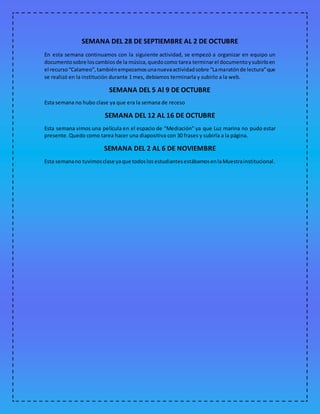 SEMANA DEL 28 DE SEPTIEMBRE AL 2 DE OCTUBRE
En esta semana continuamos con la siguiente actividad, se empezó a organizar en equipo un
documentosobre loscambiosde la música,quedocomo tarea terminarel documentoysubirloen
el recurso“Calameo”,tambiénempezamosunanuevaactividadsobre “Lamaratónde lectura”que
se realizó en la institución durante 1 mes, debíamos terminarla y subirlo a la web.
SEMANA DEL 5 Al 9 DE OCTUBRE
Esta semana no hubo clase ya que era la semana de receso
SEMANA DEL 12 AL 16 DE OCTUBRE
Esta semana vimos una película en el espacio de “Mediación” ya que Luz marina no pudo estar
presente. Quedo como tarea hacer una diapositiva con 30 frases y subirla a la página.
SEMANA DEL 2 AL 6 DE NOVIEMBRE
Esta semanano tuvimosclase yaque todoslosestudiantesestábamosenlaMuestrainstitucional.
 