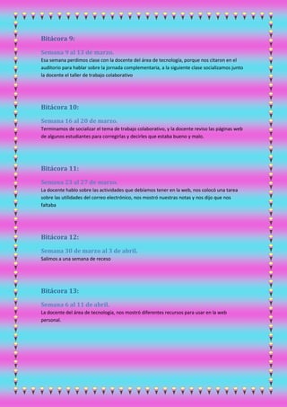 Bitácora 9:
Semana 9 al 13 de marzo.
Esa semana perdimos clase con la docente del área de tecnología, porque nos citaron en el
auditorio para hablar sobre la jornada complementaria, a la siguiente clase socializamos junto
la docente el taller de trabajo colaborativo
Bitácora 10:
Semana 16 al 20 de marzo.
Terminamos de socializar el tema de trabajo colaborativo, y la docente reviso las páginas web
de algunos estudiantes para corregirlas y decirles que estaba bueno y malo.
Bitácora 11:
Semana 23 al 27 de marzo.
La docente hablo sobre las actividades que debíamos tener en la web, nos colocó una tarea
sobre las utilidades del correo electrónico, nos mostró nuestras notas y nos dijo que nos
faltaba
Bitácora 12:
Semana 30 de marzo al 3 de abril.
Salimos a una semana de receso
Bitácora 13:
Semana 6 al 11 de abril.
La docente del área de tecnología, nos mostró diferentes recursos para usar en la web
personal.
 
