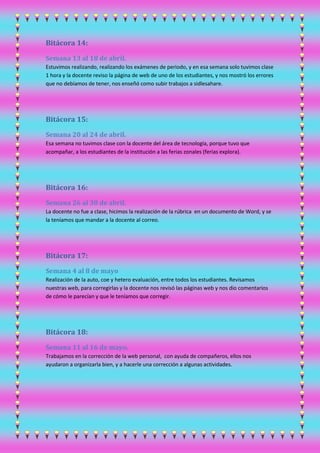 Bitácora 14:
Semana 13 al 18 de abril.
Estuvimos realizando, realizando los exámenes de periodo, y en esa semana solo tuvimos clase
1 hora y la docente reviso la página de web de uno de los estudiantes, y nos mostró los errores
que no debíamos de tener, nos enseñó como subir trabajos a sidlesahare.
Bitácora 15:
Semana 20 al 24 de abril.
Esa semana no tuvimos clase con la docente del área de tecnología, porque tuvo que
acompañar, a los estudiantes de la institución a las ferias zonales (ferias explora).
Bitácora 16:
Semana 26 al 30 de abril.
La docente no fue a clase, hicimos la realización de la rúbrica en un documento de Word, y se
la teníamos que mandar a la docente al correo.
Bitácora 17:
Semana 4 al 8 de mayo
Realización de la auto, coe y hetero evaluación, entre todos los estudiantes. Revisamos
nuestras web, para corregirlas y la docente nos revisó las páginas web y nos dio comentarios
de cómo le parecían y que le teníamos que corregir.
Bitácora 18:
Semana 11 al 16 de mayo.
Trabajamos en la corrección de la web personal, con ayuda de compañeros, ellos nos
ayudaron a organizarla bien, y a hacerle una corrección a algunas actividades.
 